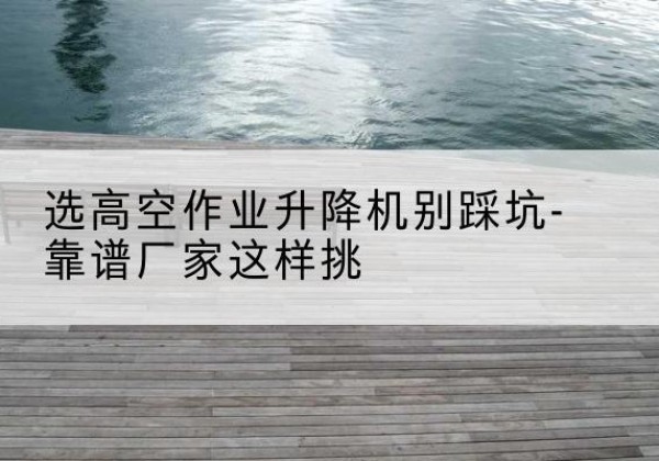 镇海剪叉式升降机厂家-选高空作业升降机别踩坑-靠谱厂家这样挑