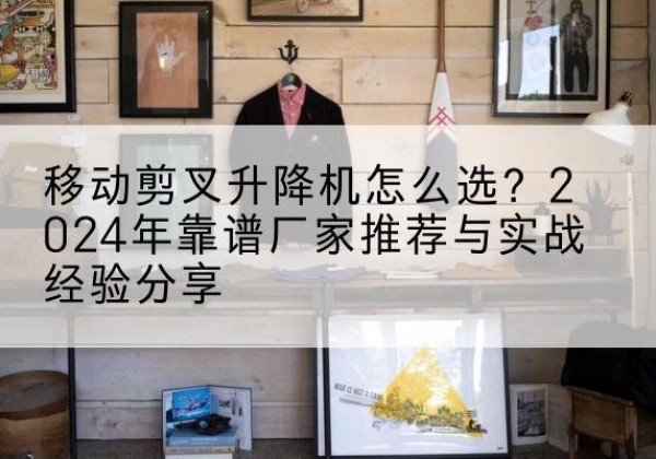 镇海升降平台厂家推荐-移动剪叉升降机怎么选？2024年靠谱厂家推荐与实战经验分享